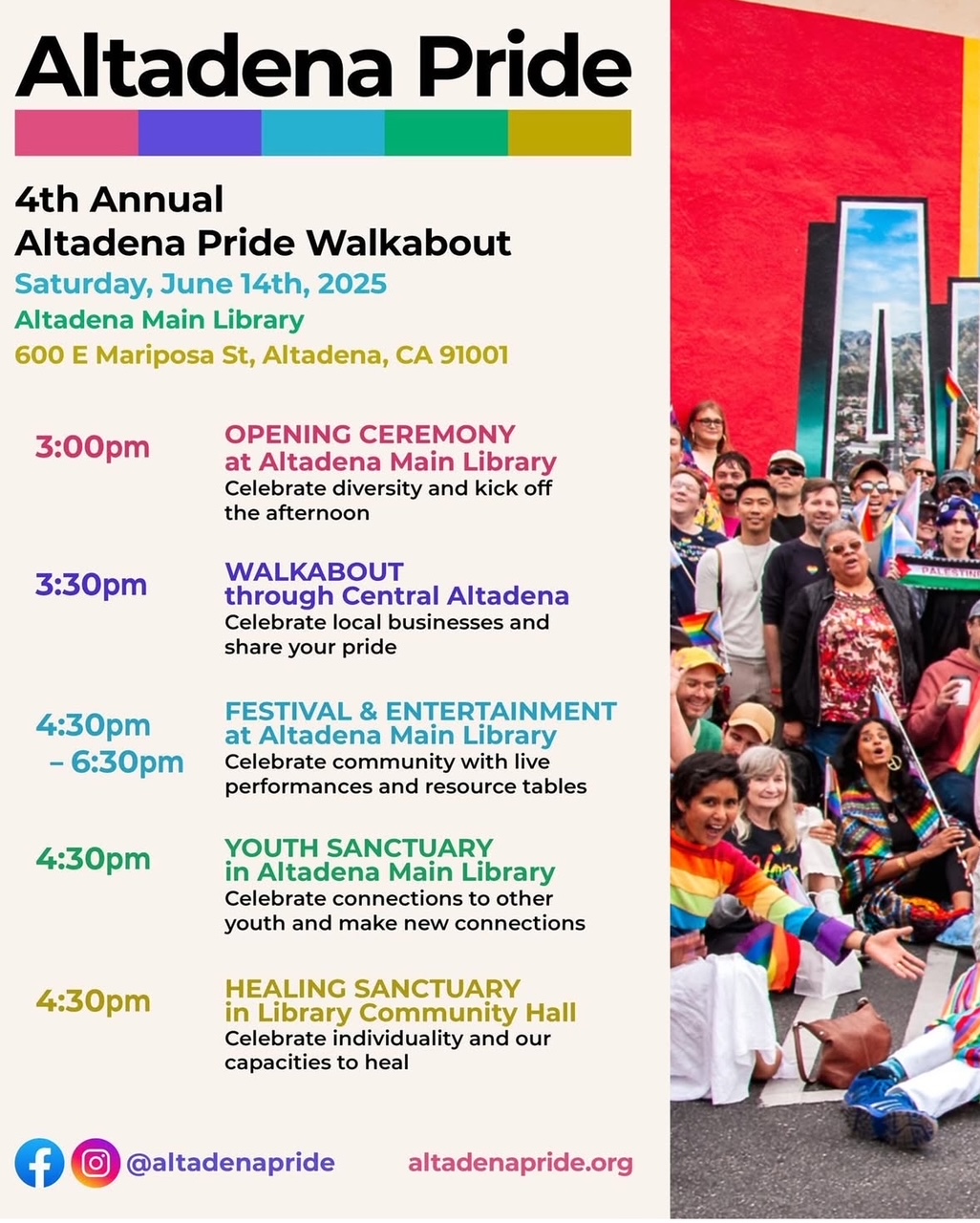 Join us for the 4th Annual Altadena Pride Walkabout!   3:00 p.m. OPENING CEREMONY - Altadena Library Altadena Library, 600 E. Mariposa St Kathryn Barger will open the day with an unveiling of a Pride Flag. Participants will be provided with free flags.   3:30 p.m. WALKABOUT through Central Altadena Participants will take part in an incredible celebratory walk of defiance and strength through the devastation and hold each other up with joy and community pride.   4:30 p.m. - 6:30 p.m. COMMUNITY GATHERING FREE & COMMUNITY CONCERT AND RESOURCE TABLES  The Altadena Library Parking Lot will be filled with free entertainment and a wide selection of resource tables and giveaways.   4:30 p.m. - 6:30 p.m. SPIRITUAL EXPLORATION and COMMUNITY HEALING SANCTUARY The healing sanctuary in the Altadena Library Community Room will offer a strong contingent of faith leaders in a wide variety of spiritual practices.    4:30 p.m.- 6 p.m. YOUTH SANCTUARY The Altadena Library Teen Space will be a VIP area for youth up through college age. They will be offered a variety of activities in addition to the safe space reserved for them.
