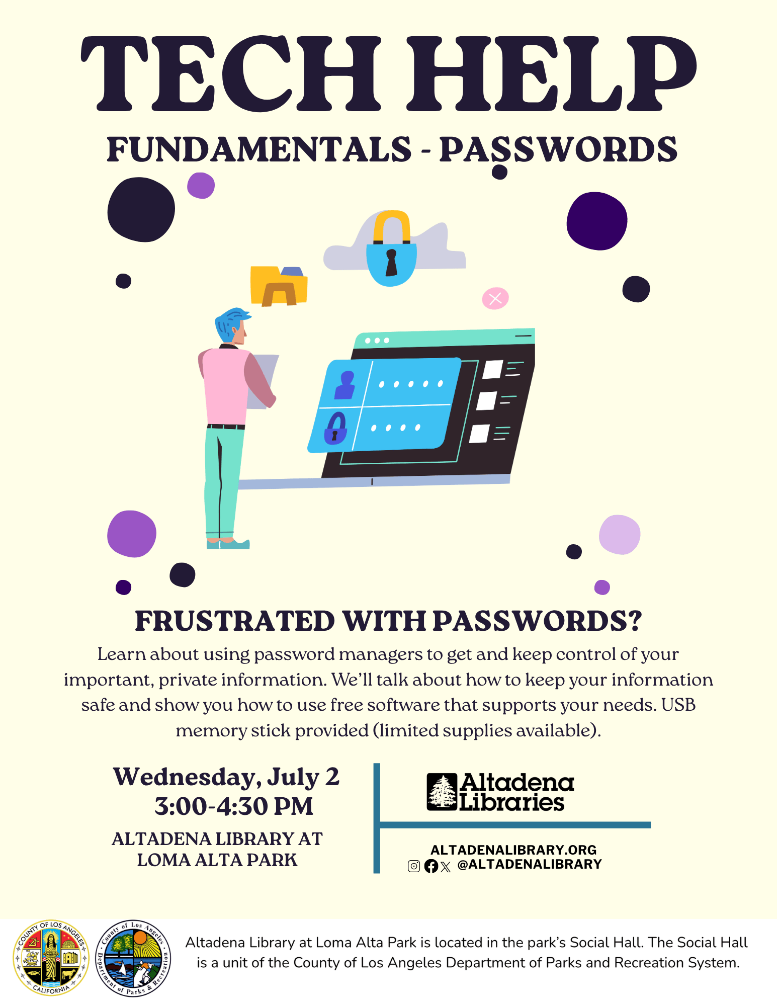 Text reads: Tech Help Fundamentals: Password Wednesday, July 2 • 3-4:30pm  Altadena Library at Loma Alta Park.Learn about using password managers to get and keep control of your important, private information. We’ll talk about how to keep your information safe and show you how to use free, non-commercial software like Keepass and Syncthing that support your needs. USB memory stick provided (limited supplies available). A brief presentation will be followed by hands-on demonstration and software assistance.  