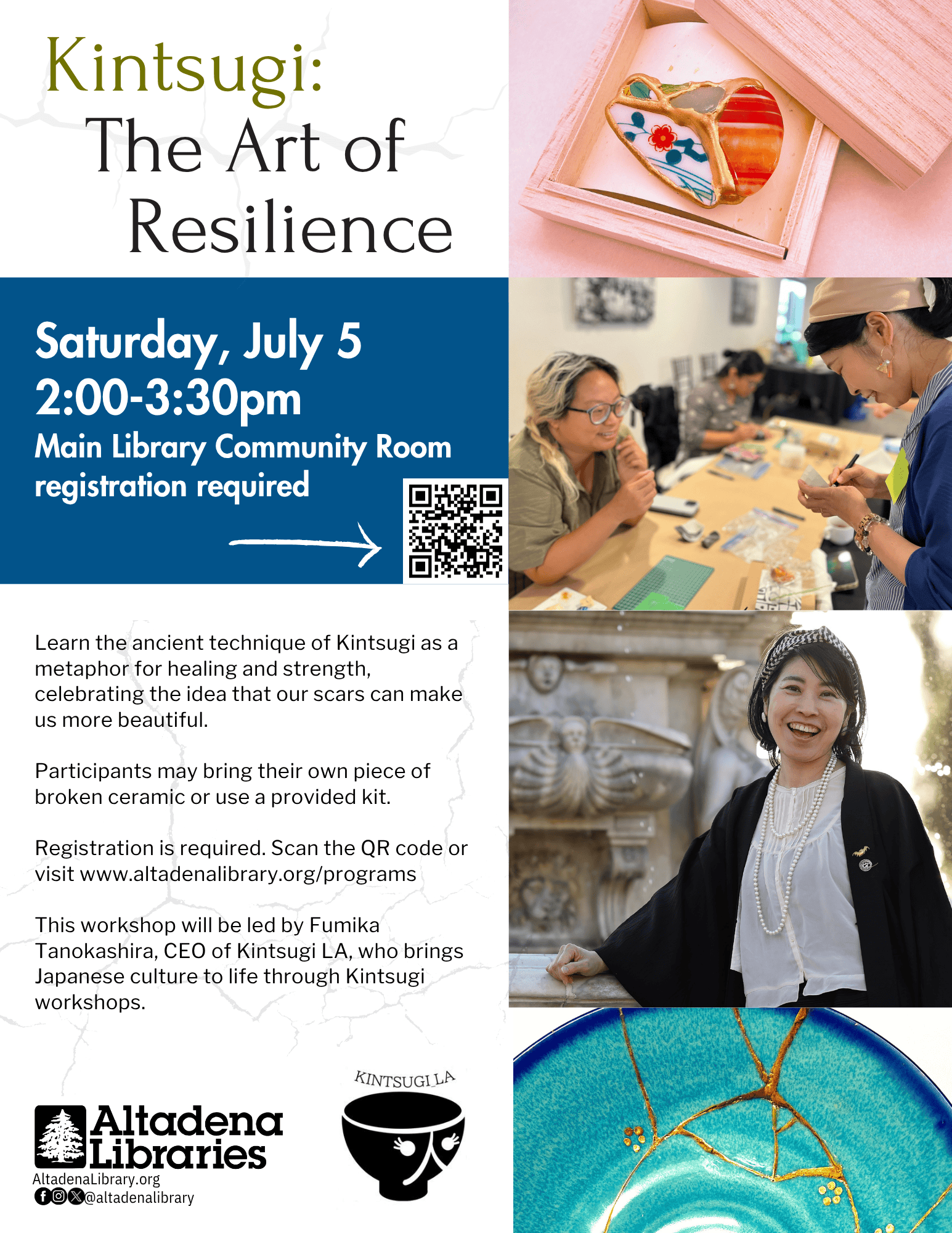 Text reads: Kintsugi L.A. Saturday, July 5 • 2-3:30pm  Main Library Community Room.Learn the ancient technique of Kintsugi as a metaphor for healing and strength, celebrating the idea that our scars can make us more beautiful.  Participants may bring their own piece of broken ceramic or use a provided kit.  Registration is required. Scan the QR code or visit www.altadenalibrary.org/programs  This workshop will be led by Fumika Tanokashira, CEO of Kintsugi LA, who brings Japanese culture to life through Kintsugi workshops. 