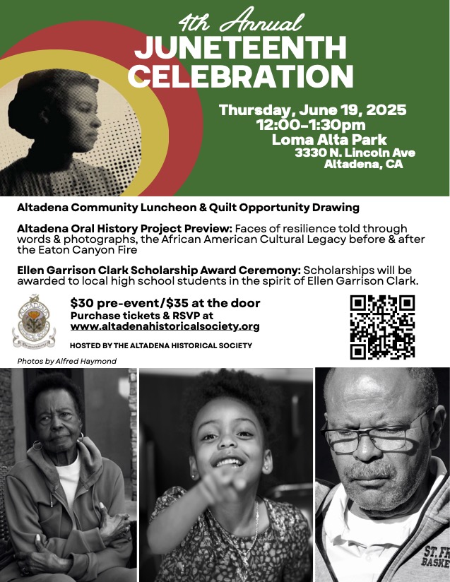 Altadena Community Luncheon & Quilt Opportunity Drawing Altadena Oral History Project Preview: Faces of resilience told through words & photographs, the African American Cultural Legacy before & after the Eaton Canyon Fire Ellen Garrison Clark Scholarship Award Ceremony: Scholarships will be awarded to local high school students in the spirit of Ellen Garrison Clark. Juneteenth flyer